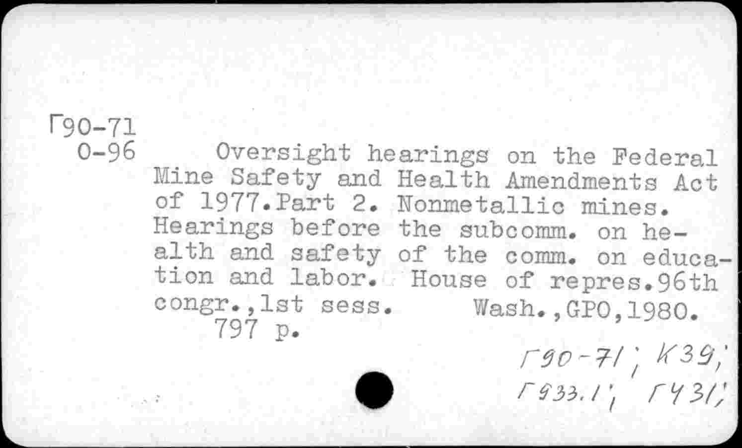 ﻿rgo-71
0-96 r	’
Mine Safety and of 1977.Part 2. Hearings before alth and safety tion and labor, congr.,1st sess 797 p.
Oversight hearings on the Federal Health Amendments Act Nonmetallic mines, the subcomm, on he-of the comm, on educa-House of repres.96th Wash.,GP0,1980.
r $0-71', r73>/;